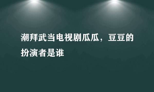 潮拜武当电视剧瓜瓜，豆豆的扮演者是谁