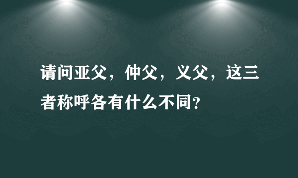 请问亚父，仲父，义父，这三者称呼各有什么不同？