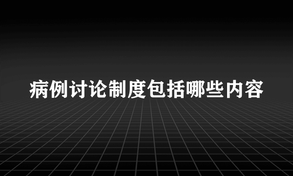 病例讨论制度包括哪些内容