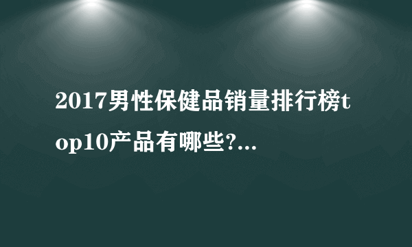 2017男性保健品销量排行榜top10产品有哪些?补肾壮阳保健品哪个最好?怎么做代理?