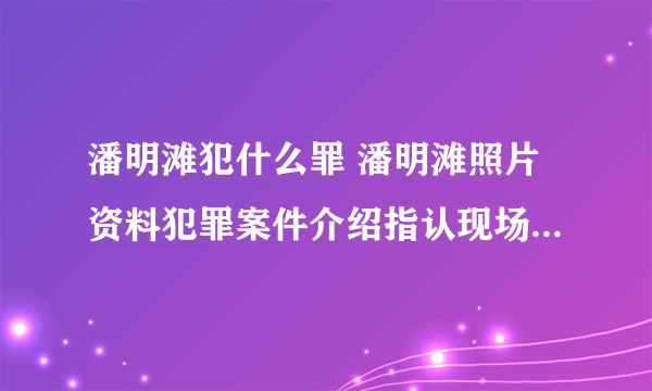 潘明滩犯什么罪 潘明滩照片资料犯罪案件介绍指认现场时逃跑尚未抓到