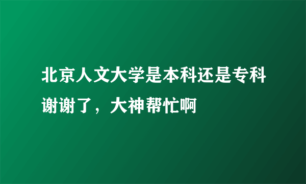 北京人文大学是本科还是专科谢谢了，大神帮忙啊