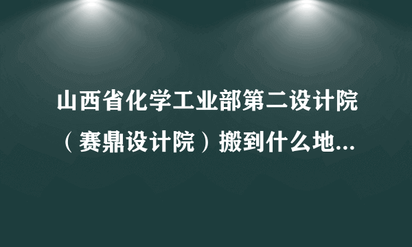 山西省化学工业部第二设计院（赛鼎设计院）搬到什么地方去了？？