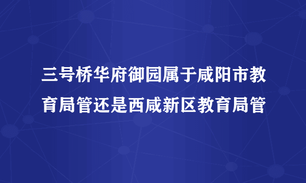 三号桥华府御园属于咸阳市教育局管还是西咸新区教育局管