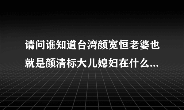 请问谁知道台湾颜宽恒老婆也就是颜清标大儿媳妇在什么单位上班，是不是台北移民署?