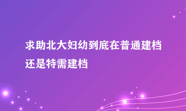 求助北大妇幼到底在普通建档还是特需建档