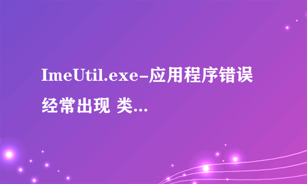 ImeUtil.exe-应用程序错误 经常出现 类似的/相同的 问题怎么办，是什么原因造成的？