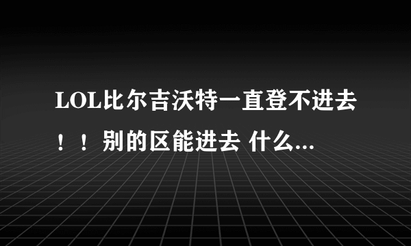 LOL比尔吉沃特一直登不进去！！别的区能进去 什么原因？？求助 ，在线等！