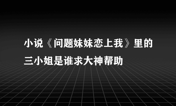 小说《问题妹妹恋上我》里的三小姐是谁求大神帮助