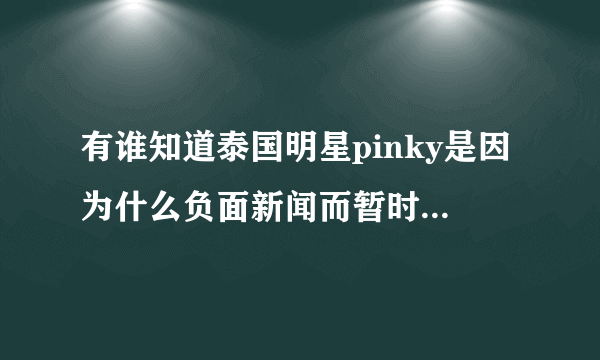 有谁知道泰国明星pinky是因为什么负面新闻而暂时离开泰国娱乐圈的，有详细的最好！谢谢了！