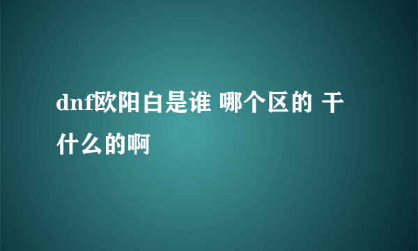 dnf欧阳白是谁 哪个区的 干什么的啊