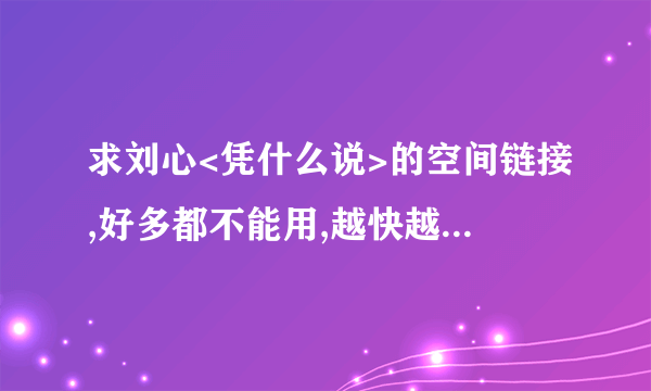 求刘心<凭什么说>的空间链接,好多都不能用,越快越好...