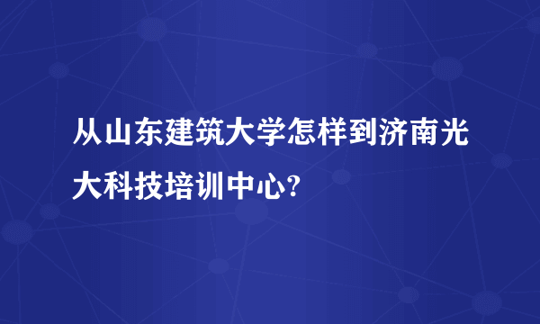 从山东建筑大学怎样到济南光大科技培训中心?