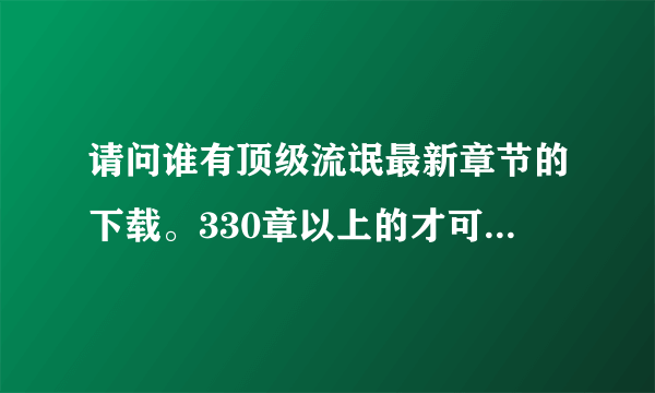 请问谁有顶级流氓最新章节的下载。330章以上的才可以喔。？谢谢拉