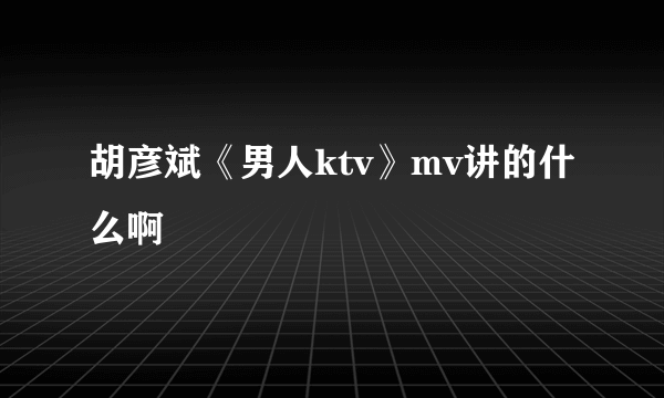 胡彦斌《男人ktv》mv讲的什么啊