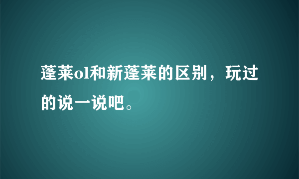 蓬莱ol和新蓬莱的区别，玩过的说一说吧。