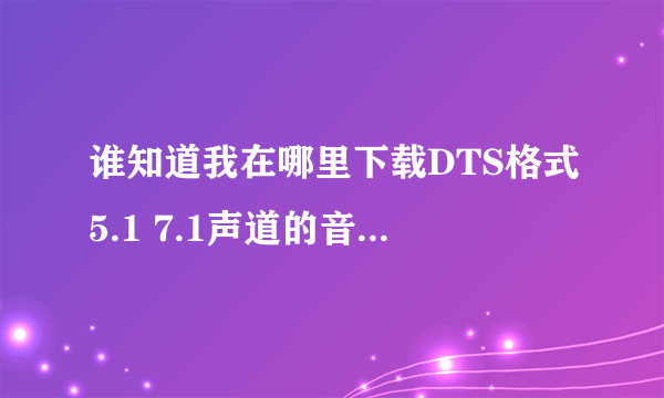 谁知道我在哪里下载DTS格式5.1 7.1声道的音乐啊，谢谢你们了！谢谢！