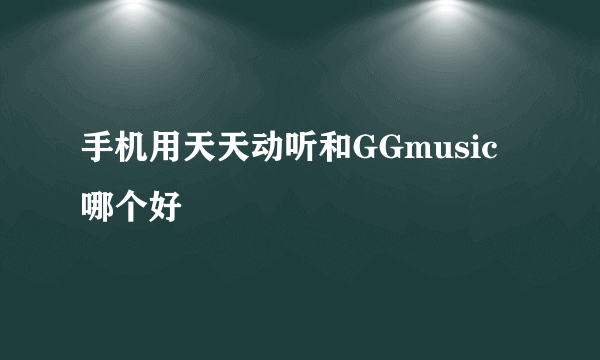 手机用天天动听和GGmusic哪个好