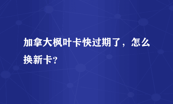 加拿大枫叶卡快过期了，怎么换新卡？