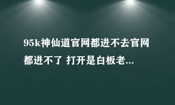 95k神仙道官网都进不去官网都进不了 打开是白板老是出现这个问题