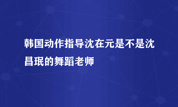 韩国动作指导沈在元是不是沈昌珉的舞蹈老师