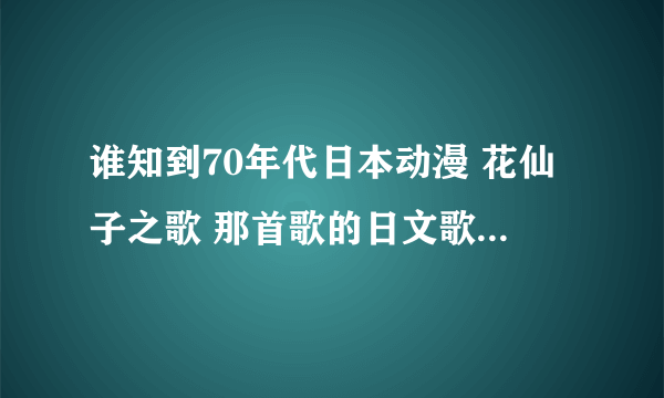 谁知到70年代日本动漫 花仙子之歌 那首歌的日文歌词怎么读？ 用拼音注音出来