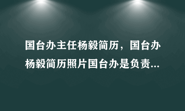 国台办主任杨毅简历，国台办杨毅简历照片国台办是负责什么工作