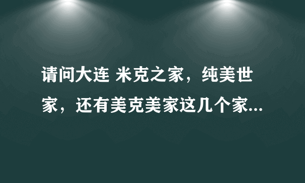 请问大连 米克之家，纯美世家，还有美克美家这几个家具店 谁最有名啊？ 谁家东西买的人比较多？