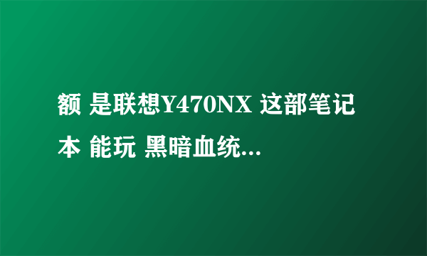 额 是联想Y470NX 这部笔记本 能玩 黑暗血统类型大型游戏不 在线等