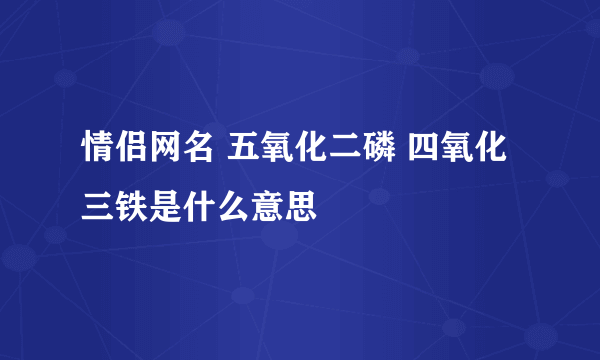 情侣网名 五氧化二磷 四氧化三铁是什么意思