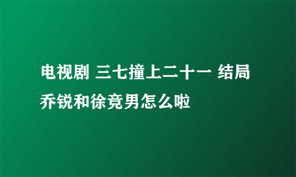 电视剧 三七撞上二十一 结局乔锐和徐竞男怎么啦