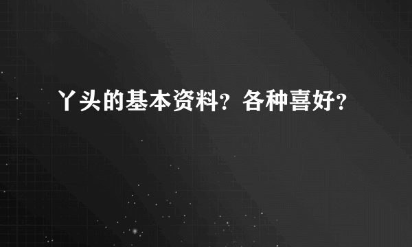 丫头的基本资料？各种喜好？