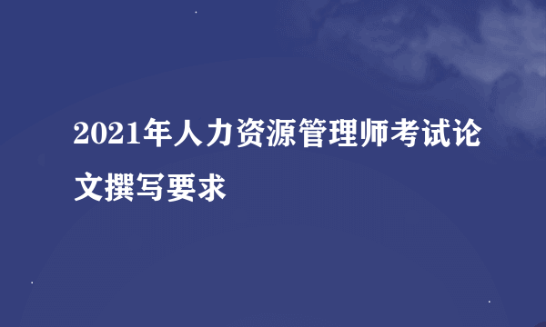 2021年人力资源管理师考试论文撰写要求