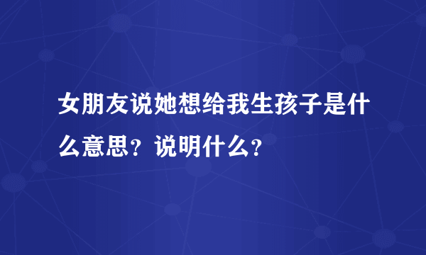 女朋友说她想给我生孩子是什么意思？说明什么？