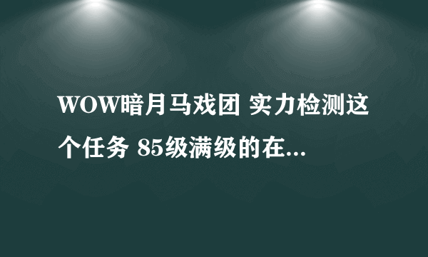 WOW暗月马戏团 实力检测这个任务 85级满级的在什么地方刷怪得到的任务物品最快