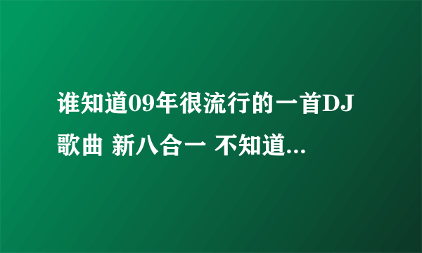 谁知道09年很流行的一首DJ歌曲 新八合一 不知道为什么现在找不到下载地址了 酷狗 酷我都没有。。郁闷 那是