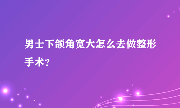 男士下颌角宽大怎么去做整形手术？