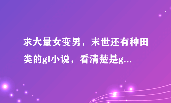 求大量女变男，末世还有种田类的gl小说，看清楚是gl gl gl