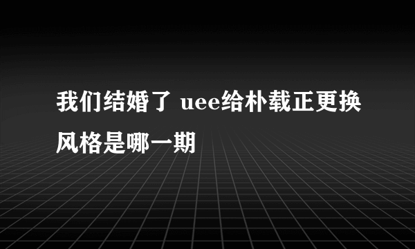 我们结婚了 uee给朴载正更换风格是哪一期