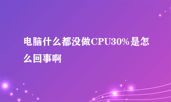 电脑什么都没做CPU30%是怎么回事啊