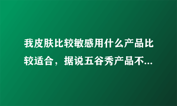 我皮肤比较敏感用什么产品比较适合，据说五谷秀产品不错，有用过的么？进来说说 ？