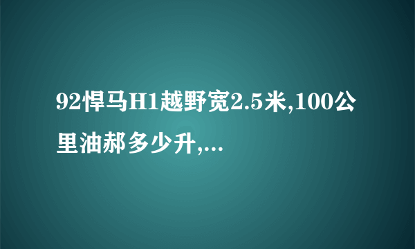 92悍马H1越野宽2.5米,100公里油郝多少升,按现在油价多少钱啊?