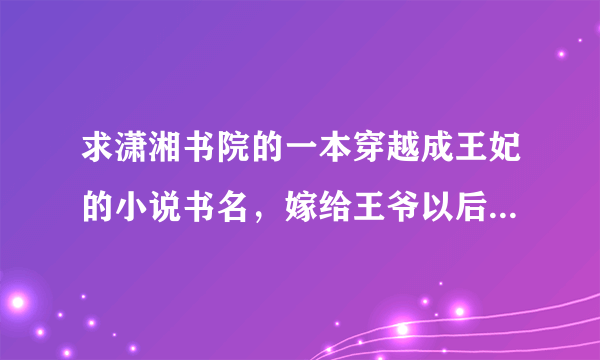 求潇湘书院的一本穿越成王妃的小说书名，嫁给王爷以后发现王府中藏了个男人~