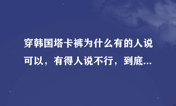 穿韩国塔卡裤为什么有的人说可以，有得人说不行，到底怎么样啊？