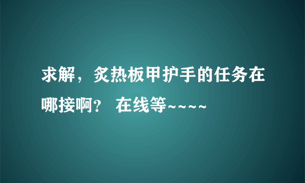 求解，炙热板甲护手的任务在哪接啊？ 在线等~~~~