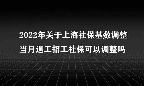 2022年关于上海社保基数调整当月退工招工社保可以调整吗