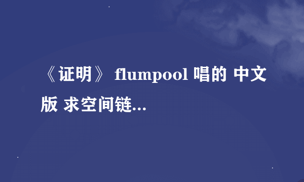 《证明》 flumpool 唱的 中文版 求空间链接 真是感谢！