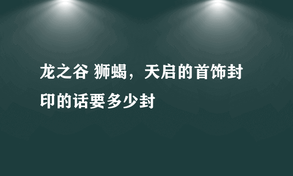 龙之谷 狮蝎，天启的首饰封印的话要多少封