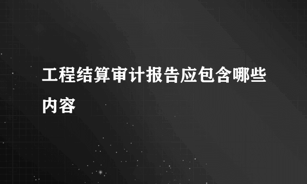 工程结算审计报告应包含哪些内容