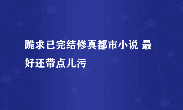 跪求已完结修真都市小说 最好还带点儿污